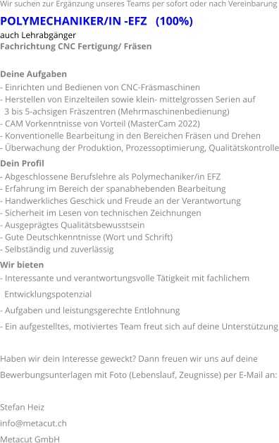 Wir suchen zur Ergänzung unseres Teams per sofort oder nach Vereinbarung POLYMECHANIKER/IN -EFZ   (100%) auch Lehrabgänger Fachrichtung CNC Fertigung/ Fräsen  Deine Aufgaben - Einrichten und Bedienen von CNC-Fräsmaschinen - Herstellen von Einzelteilen sowie klein- mittelgrossen Serien auf    3 bis 5-achsigen Fräszentren (Mehrmaschinenbedienung) - CAM Vorkenntnisse von Vorteil (MasterCam 2022) - Konventionelle Bearbeitung in den Bereichen Fräsen und Drehen - Überwachung der Produktion, Prozessoptimierung, Qualitätskontrolle Dein Profil - Abgeschlossene Berufslehre als Polymechaniker/in EFZ - Erfahrung im Bereich der spanabhebenden Bearbeitung - Handwerkliches Geschick und Freude an der Verantwortung - Sicherheit im Lesen von technischen Zeichnungen - Ausgeprägtes Qualitätsbewusstsein - Gute Deutschkenntnisse (Wort und Schrift) - Selbständig und zuverlässig Wir bieten - Interessante und verantwortungsvolle Tätigkeit mit fachlichem   Entwicklungspotenzial - Aufgaben und leistungsgerechte Entlohnung - Ein aufgestelltes, motiviertes Team freut sich auf deine Unterstützung  Haben wir dein Interesse geweckt? Dann freuen wir uns auf deine  Bewerbungsunterlagen mit Foto (Lebenslauf, Zeugnisse) per E-Mail an:  Stefan Heiz  info@metacut.ch Metacut GmbH