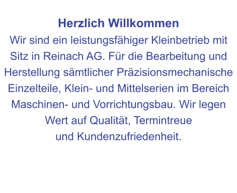 Herzlich Willkommen Wir sind ein leistungsfähiger Kleinbetrieb mit Sitz in Reinach AG. Für die Bearbeitung und Herstellung sämtlicher Präzisionsmechanische Einzelteile, Klein- und Mittelserien im Bereich Maschinen- und Vorrichtungsbau. Wir legen Wert auf Qualität, Termintreue  und Kundenzufriedenheit.
